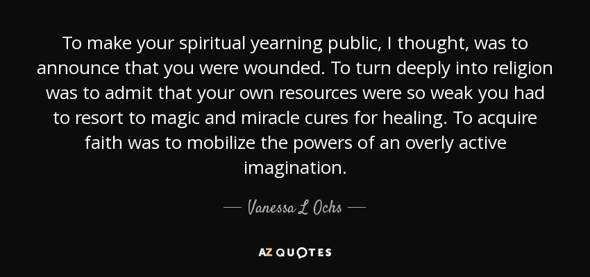 To make your spiritual yearning public, I thought, was to announce that you were wounded. To turn deeply into religion was to admit that your own resources were so weak you had to resort to magic and miracle cures for healing. To acquire faith was to mobilize the powers of an overly active imagination. - Vanessa L Ochs
