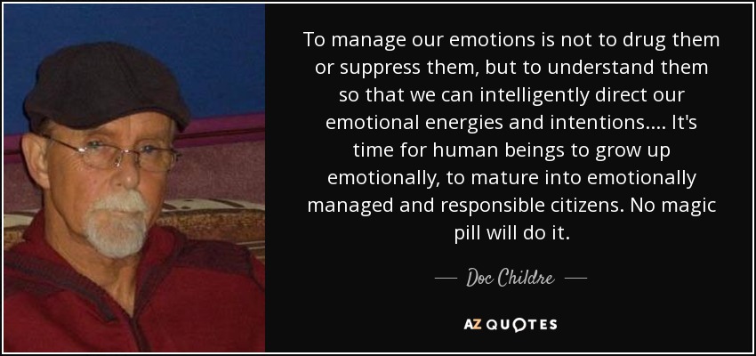 To manage our emotions is not to drug them or suppress them, but to understand them so that we can intelligently direct our emotional energies and intentions.... It's time for human beings to grow up emotionally, to mature into emotionally managed and responsible citizens. No magic pill will do it. - Doc Childre
