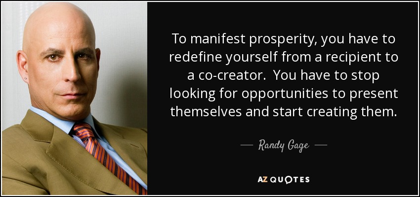 To manifest prosperity, you have to redefine yourself from a recipient to a co-creator. You have to stop looking for opportunities to present themselves and start creating them. - Randy Gage