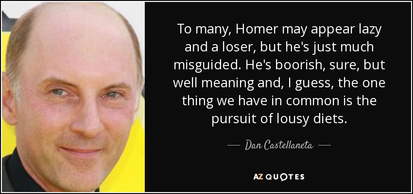 To many, Homer may appear lazy and a loser, but he's just much misguided. He's boorish, sure, but well meaning and, I guess, the one thing we have in common is the pursuit of lousy diets. - Dan Castellaneta