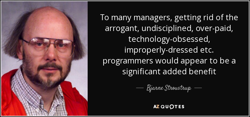 To many managers, getting rid of the arrogant, undisciplined, over-paid, technology-obsessed, improperly-dressed etc. programmers would appear to be a significant added benefit - Bjarne Stroustrup