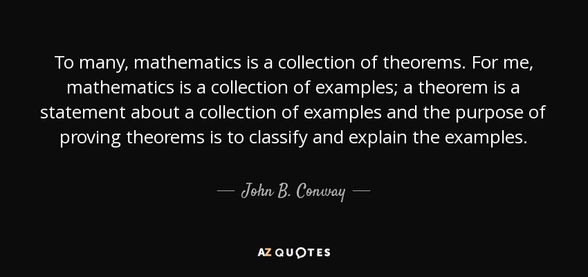 To many, mathematics is a collection of theorems. For me, mathematics is a collection of examples; a theorem is a statement about a collection of examples and the purpose of proving theorems is to classify and explain the examples. - John B. Conway