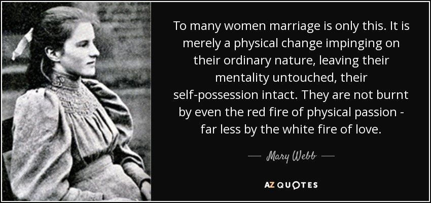 To many women marriage is only this. It is merely a physical change impinging on their ordinary nature, leaving their mentality untouched, their self-possession intact. They are not burnt by even the red fire of physical passion - far less by the white fire of love. - Mary Webb