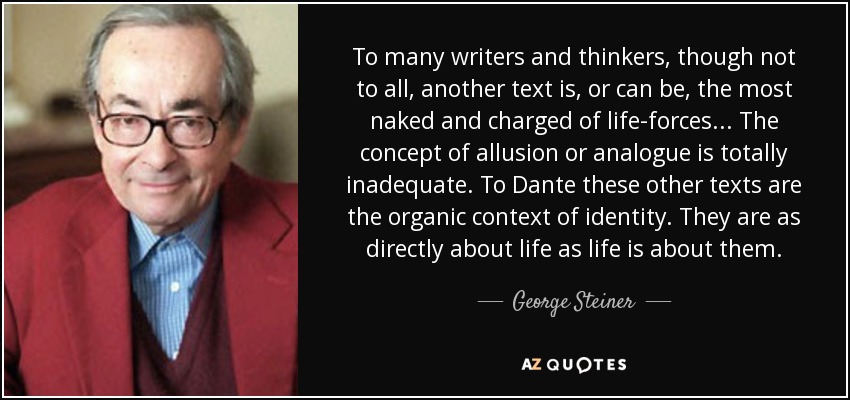 To many writers and thinkers, though not to all, another text is, or can be, the most naked and charged of life-forces ... The concept of allusion or analogue is totally inadequate. To Dante these other texts are the organic context of identity. They are as directly about life as life is about them. - George Steiner