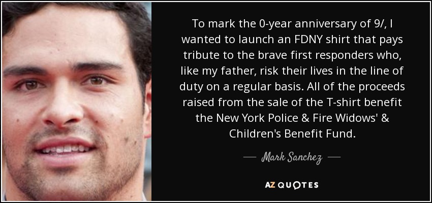 To mark the 0-year anniversary of 9/, I wanted to launch an FDNY shirt that pays tribute to the brave first responders who, like my father, risk their lives in the line of duty on a regular basis. All of the proceeds raised from the sale of the T-shirt benefit the New York Police & Fire Widows' & Children's Benefit Fund. - Mark Sanchez