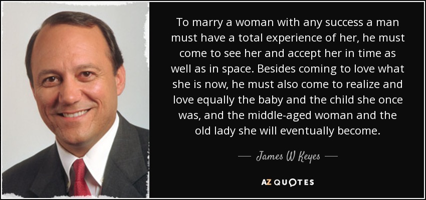 To marry a woman with any success a man must have a total experience of her, he must come to see her and accept her in time as well as in space. Besides coming to love what she is now, he must also come to realize and love equally the baby and the child she once was, and the middle-aged woman and the old lady she will eventually become. - James W Keyes