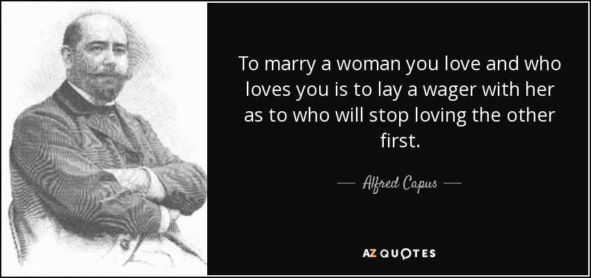 To marry a woman you love and who loves you is to lay a wager with her as to who will stop loving the other first. - Alfred Capus