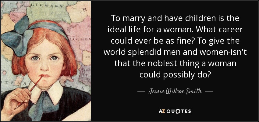 To marry and have children is the ideal life for a woman. What career could ever be as fine? To give the world splendid men and women-isn't that the noblest thing a woman could possibly do? - Jessie Willcox Smith