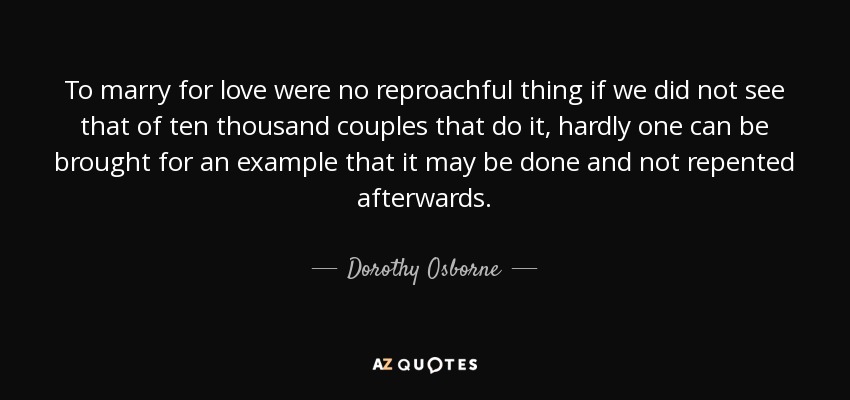 To marry for love were no reproachful thing if we did not see that of ten thousand couples that do it, hardly one can be brought for an example that it may be done and not repented afterwards. - Dorothy Osborne