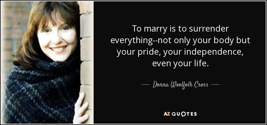 To marry is to surrender everything--not only your body but your pride, your independence, even your life. - Donna Woolfolk Cross