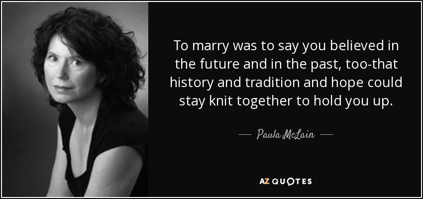 To marry was to say you believed in the future and in the past, too-that history and tradition and hope could stay knit together to hold you up. - Paula McLain