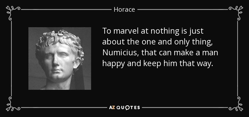 To marvel at nothing is just about the one and only thing, Numicius, that can make a man happy and keep him that way. - Horace