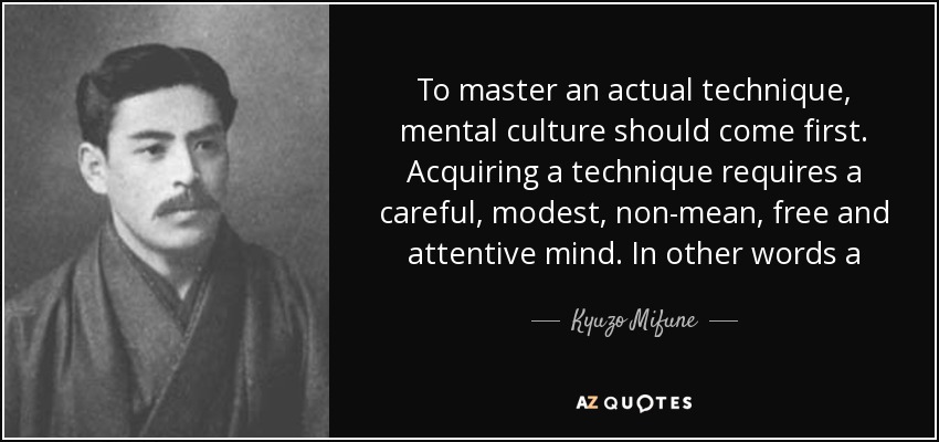 To master an actual technique, mental culture should come first. Acquiring a technique requires a careful, modest, non-mean, free and attentive mind. In other words a player should do his utmost and nothing less. - Kyuzo Mifune