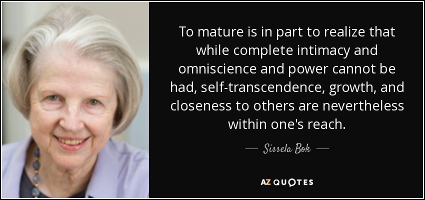 To mature is in part to realize that while complete intimacy and omniscience and power cannot be had, self-transcendence, growth, and closeness to others are nevertheless within one's reach. - Sissela Bok