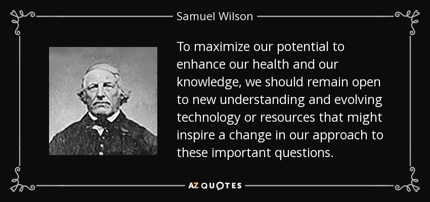 To maximize our potential to enhance our health and our knowledge, we should remain open to new understanding and evolving technology or resources that might inspire a change in our approach to these important questions. - Samuel Wilson