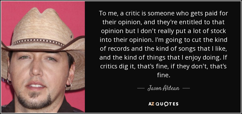 To me, a critic is someone who gets paid for their opinion, and they're entitled to that opinion but I don't really put a lot of stock into their opinion. I'm going to cut the kind of records and the kind of songs that I like, and the kind of things that I enjoy doing. If critics dig it, that's fine, if they don't, that's fine. - Jason Aldean