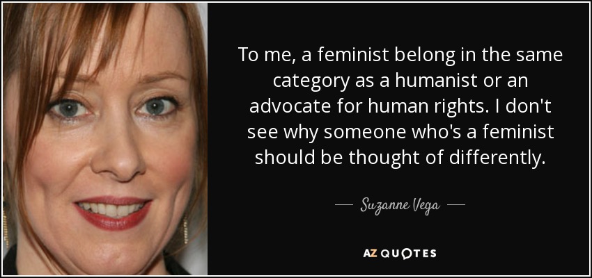 To me, a feminist belong in the same category as a humanist or an advocate for human rights. I don't see why someone who's a feminist should be thought of differently. - Suzanne Vega