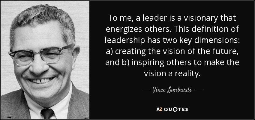 To me, a leader is a visionary that energizes others. This definition of leadership has two key dimensions: a) creating the vision of the future, and b) inspiring others to make the vision a reality. - Vince Lombardi