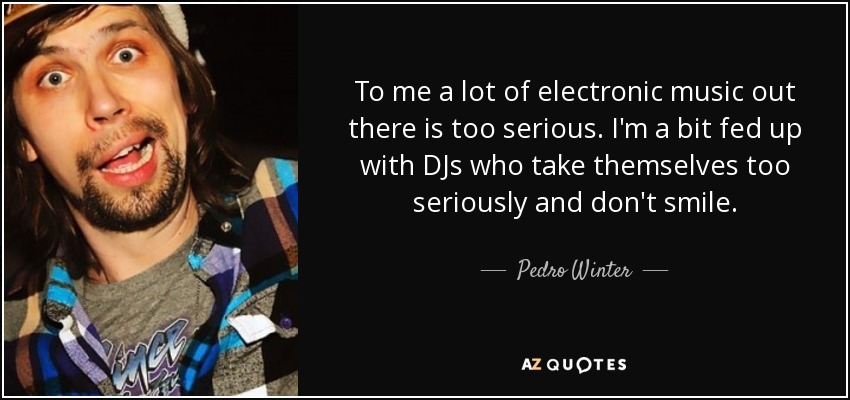 To me a lot of electronic music out there is too serious. I'm a bit fed up with DJs who take themselves too seriously and don't smile. - Pedro Winter
