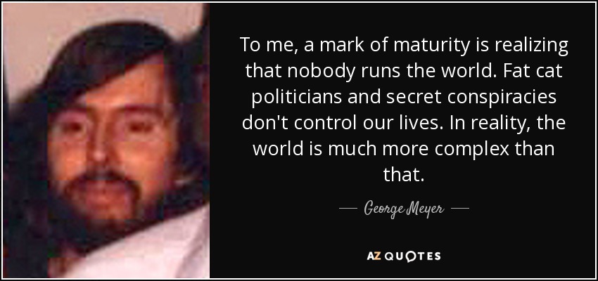To me, a mark of maturity is realizing that nobody runs the world. Fat cat politicians and secret conspiracies don't control our lives. In reality, the world is much more complex than that. - George Meyer