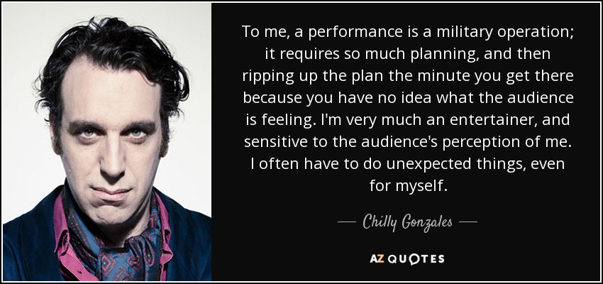 To me, a performance is a military operation; it requires so much planning, and then ripping up the plan the minute you get there because you have no idea what the audience is feeling. I'm very much an entertainer, and sensitive to the audience's perception of me. I often have to do unexpected things, even for myself. - Chilly Gonzales