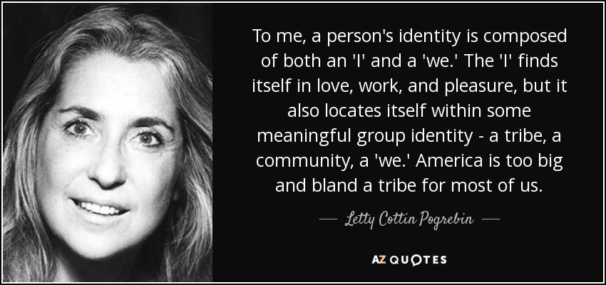 To me, a person's identity is composed of both an 'I' and a 'we.' The 'I' finds itself in love, work, and pleasure, but it also locates itself within some meaningful group identity - a tribe, a community, a 'we.' America is too big and bland a tribe for most of us. - Letty Cottin Pogrebin