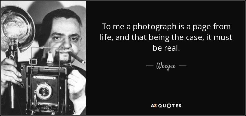 To me a photograph is a page from life, and that being the case, it must be real. - Weegee