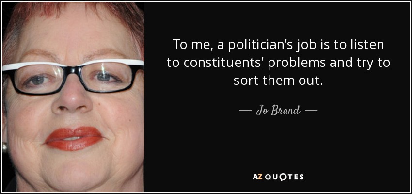 To me, a politician's job is to listen to constituents' problems and try to sort them out. - Jo Brand