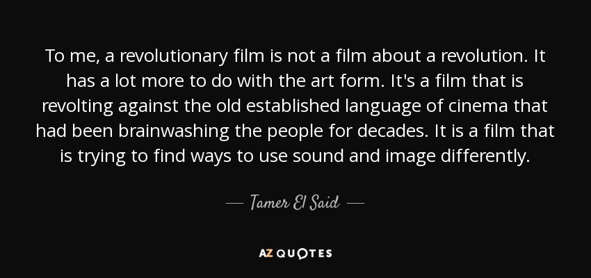 To me, a revolutionary film is not a film about a revolution. It has a lot more to do with the art form. It's a film that is revolting against the old established language of cinema that had been brainwashing the people for decades. It is a film that is trying to find ways to use sound and image differently. - Tamer El Said