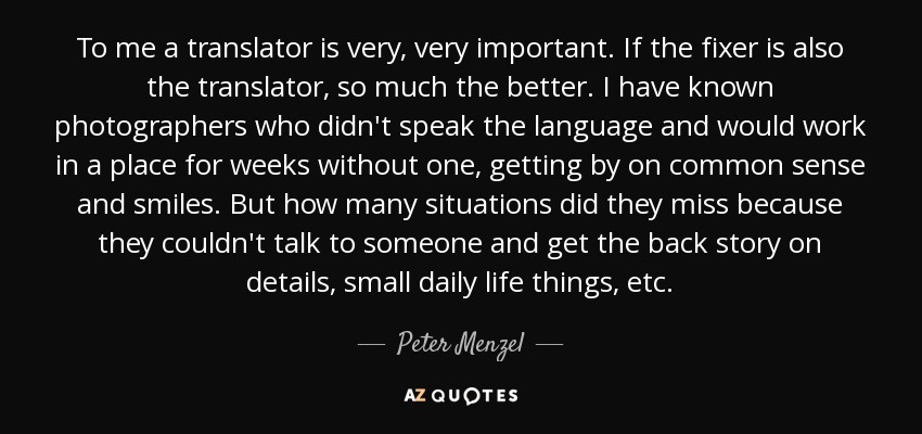 To me a translator is very, very important. If the fixer is also the translator, so much the better. I have known photographers who didn't speak the language and would work in a place for weeks without one, getting by on common sense and smiles. But how many situations did they miss because they couldn't talk to someone and get the back story on details, small daily life things, etc. - Peter Menzel