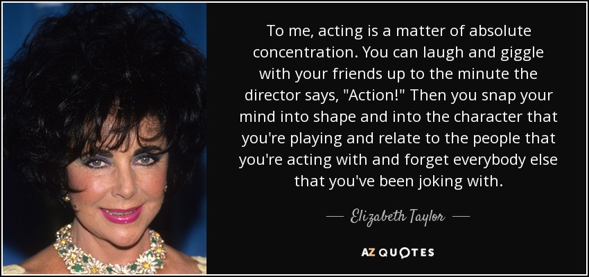 To me, acting is a matter of absolute concentration. You can laugh and giggle with your friends up to the minute the director says, 