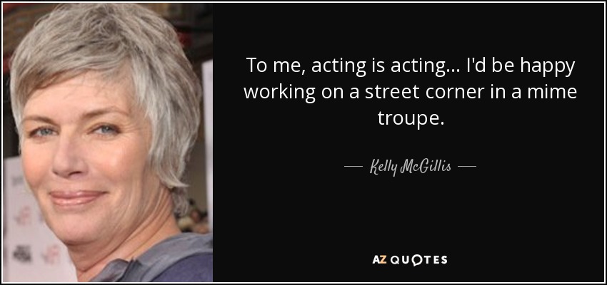 To me, acting is acting... I'd be happy working on a street corner in a mime troupe. - Kelly McGillis