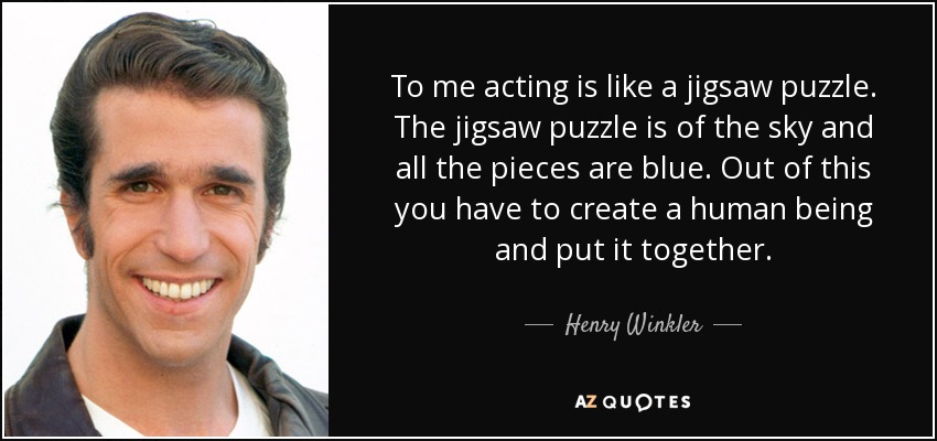 To me acting is like a jigsaw puzzle. The jigsaw puzzle is of the sky and all the pieces are blue. Out of this you have to create a human being and put it together. - Henry Winkler
