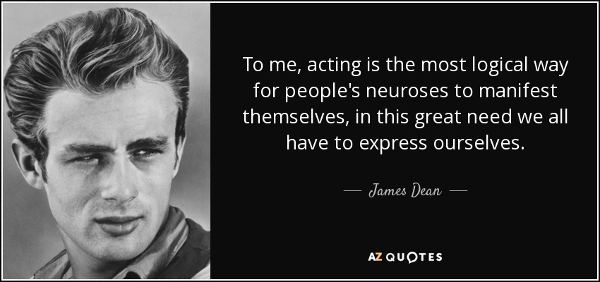 To me, acting is the most logical way for people's neuroses to manifest themselves, in this great need we all have to express ourselves. - James Dean