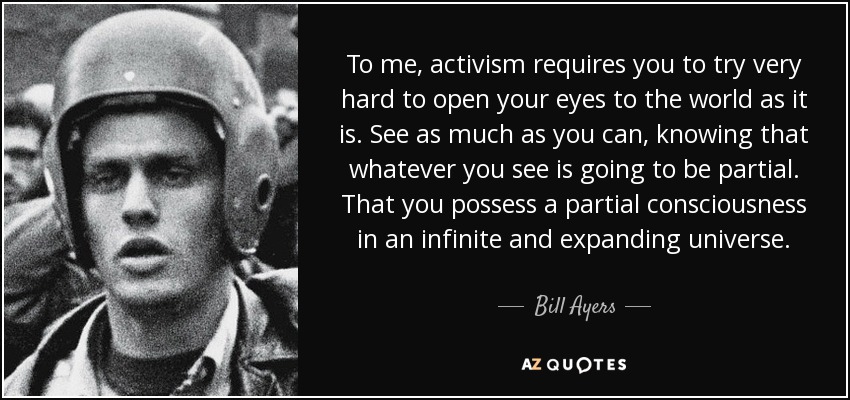 To me, activism requires you to try very hard to open your eyes to the world as it is. See as much as you can, knowing that whatever you see is going to be partial. That you possess a partial consciousness in an infinite and expanding universe. - Bill Ayers