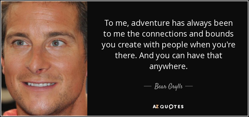 To me, adventure has always been to me the connections and bounds you create with people when you're there. And you can have that anywhere. - Bear Grylls