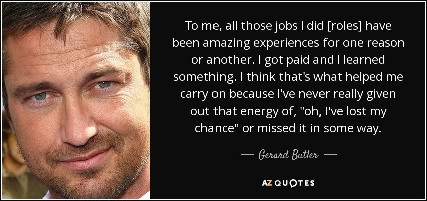 To me, all those jobs I did [roles] have been amazing experiences for one reason or another. I got paid and I learned something. I think that's what helped me carry on because I've never really given out that energy of, 