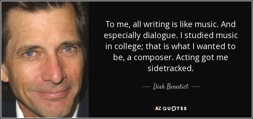 To me, all writing is like music. And especially dialogue. I studied music in college; that is what I wanted to be, a composer. Acting got me sidetracked. - Dirk Benedict