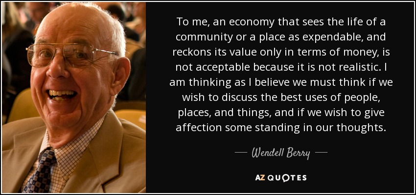 To me, an economy that sees the life of a community or a place as expendable, and reckons its value only in terms of money, is not acceptable because it is not realistic. I am thinking as I believe we must think if we wish to discuss the best uses of people, places, and things, and if we wish to give affection some standing in our thoughts. - Wendell Berry