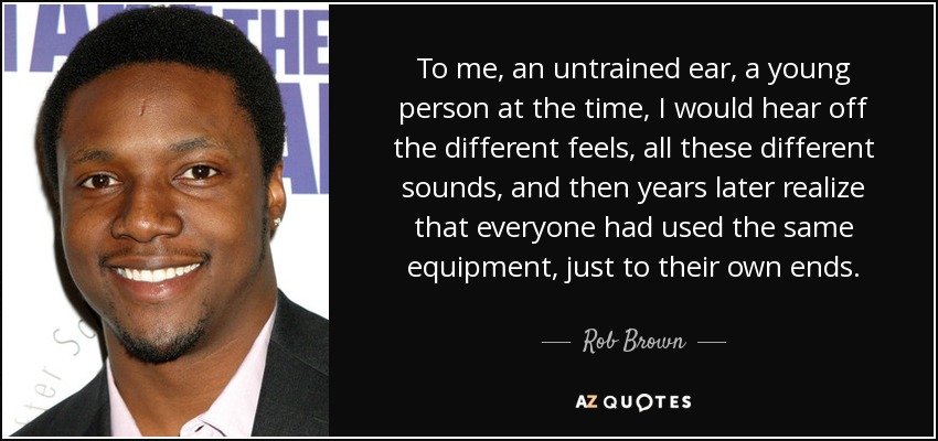 To me, an untrained ear, a young person at the time, I would hear off the different feels, all these different sounds, and then years later realize that everyone had used the same equipment, just to their own ends. - Rob Brown