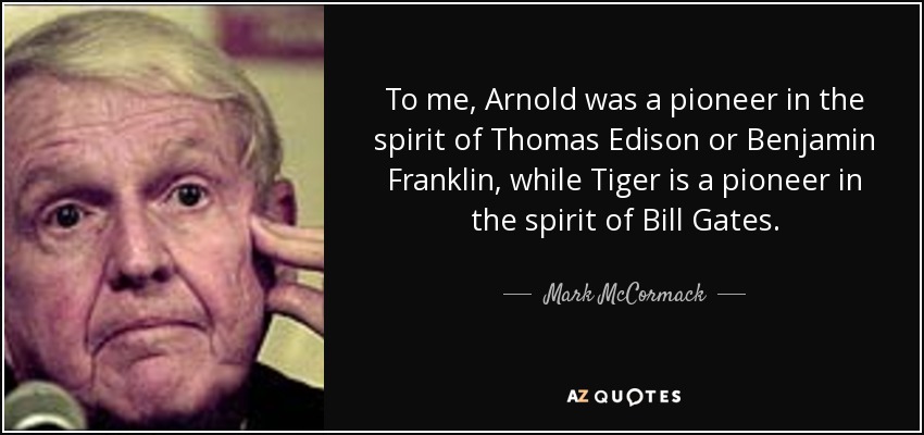 To me, Arnold was a pioneer in the spirit of Thomas Edison or Benjamin Franklin, while Tiger is a pioneer in the spirit of Bill Gates. - Mark McCormack