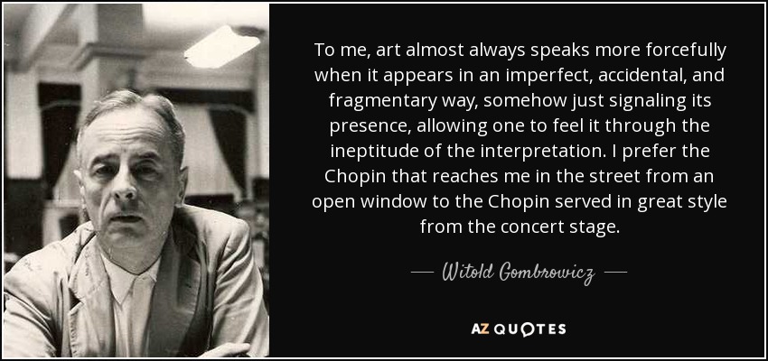 To me, art almost always speaks more forcefully when it appears in an imperfect, accidental, and fragmentary way, somehow just signaling its presence, allowing one to feel it through the ineptitude of the interpretation. I prefer the Chopin that reaches me in the street from an open window to the Chopin served in great style from the concert stage. - Witold Gombrowicz