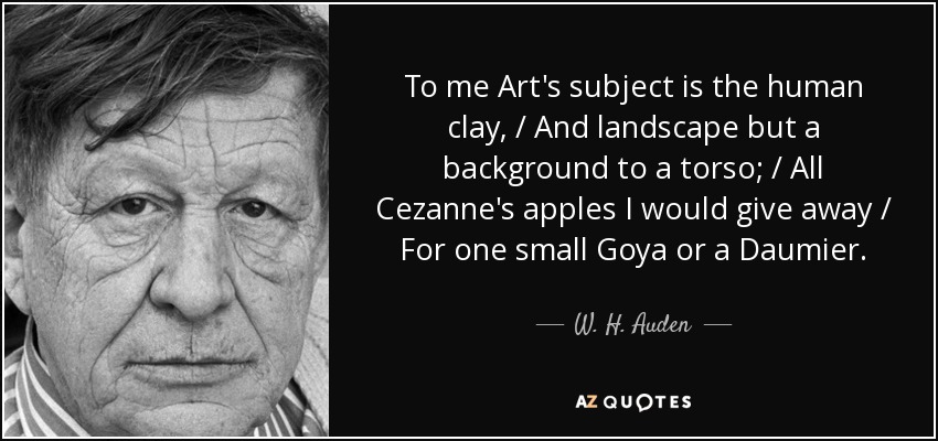To me Art's subject is the human clay, / And landscape but a background to a torso; / All Cezanne's apples I would give away / For one small Goya or a Daumier. - W. H. Auden