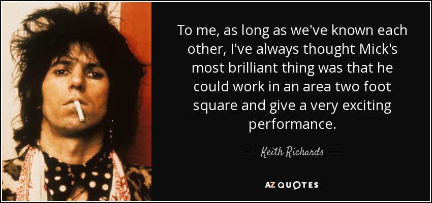 To me, as long as we've known each other, I've always thought Mick's most brilliant thing was that he could work in an area two foot square and give a very exciting performance. - Keith Richards