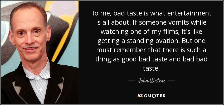 To me, bad taste is what entertainment is all about. If someone vomits while watching one of my films, it's like getting a standing ovation. But one must remember that there is such a thing as good bad taste and bad bad taste. - John Waters