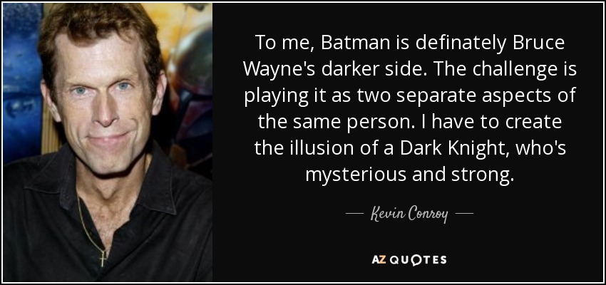 To me, Batman is definately Bruce Wayne's darker side. The challenge is playing it as two separate aspects of the same person. I have to create the illusion of a Dark Knight, who's mysterious and strong. - Kevin Conroy