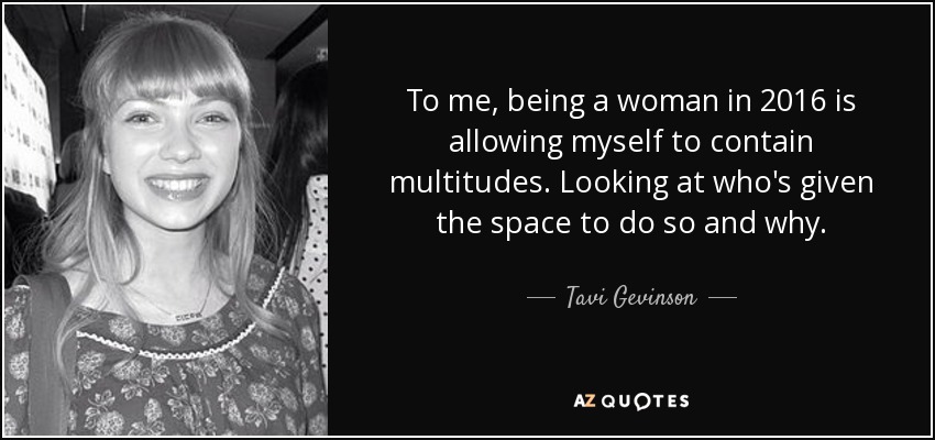 To me, being a woman in 2016 is allowing myself to contain multitudes. Looking at who's given the space to do so and why. - Tavi Gevinson