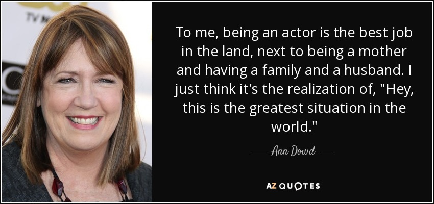 To me, being an actor is the best job in the land, next to being a mother and having a family and a husband. I just think it's the realization of, 