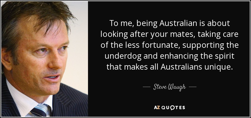 To me, being Australian is about looking after your mates, taking care of the less fortunate, supporting the underdog and enhancing the spirit that makes all Australians unique. - Steve Waugh
