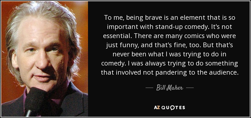 To me, being brave is an element that is so important with stand-up comedy. It's not essential. There are many comics who were just funny, and that's fine, too. But that's never been what I was trying to do in comedy. I was always trying to do something that involved not pandering to the audience. - Bill Maher